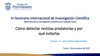 IV Seminario Internacional de Investigación Científica
Desarrollo de la investigación científica con impacto social
Expositor: Dr. Juan D. Machin-Mastromatteo
Cómo detectar revistas predatorias y por
qué evitarlas
Tacna, 19 de octubre de 2022
 