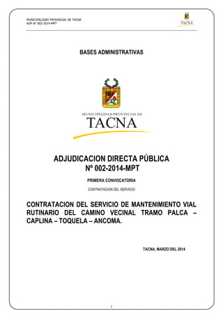 MUNICIPALIDAD PROVINCIAL DE
TACNA
MUNICIPALIDAD PROVINCIAL DE TACNA
ADP N° 002-2014-MPT
1
MUNICIPALIDAD PROVINCIAL DE
TACNA
BASES ADMINISTRATIVAS
ADJUDICACION DIRECTA PÚBLICA
Nº 002-2014-MPT
PRIMERA CONVOCATORIA
CONTRATACION DEL SERVICIO
CONTRATACION DEL SERVICIO DE MANTENIMIENTO VIAL
RUTINARIO DEL CAMINO VECINAL TRAMO PALCA –
CAPLINA – TOQUELA – ANCOMA.
TACNA, MARZO DEL 2014
 