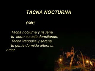 Tacna nocturna y risueña
tu tierra se está dormitando,
Tacna tranquila y serena
tu gente dormida añora un
amor.
TACNA NOCTURNA
(Vals)
 