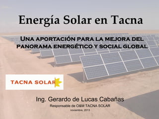 Energía Solar en Tacna
Una aportación para la mejora del
panorama energético y social global

Ing. Gerardo de Lucas Cabañas
Responsable de O&M TACNA SOLAR
noviembre, 2013

 