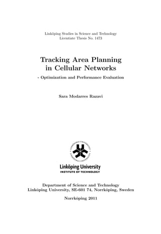 Link¨oping Studies in Science and Technology
Licentiate Thesis No. 1473
Tracking Area Planning
in Cellular Networks
- Optimization and Performance Evaluation
Sara Modarres Razavi
Department of Science and Technology
Link¨oping University, SE-601 74, Norrk¨oping, Sweden
Norrk¨oping 2011
 