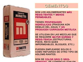 CEMENTOSCEMENTOS
SON LOS AGLOMERANTES MÁSMÁS
RESIS-TENTESRESIS-TENTES Y MENOSMENOS
PERMEABLES.PERMEABLES.
TIENEN PROPIEDADESPROPIEDADES
HIDRÁULICASHIDRÁULICAS (FRAGUAN AÚN
DEBAJO DEL AGUA) Y NONO
PRODUCEN CORROSIÓN METÁLICAPRODUCEN CORROSIÓN METÁLICA
SE UTILIZAN EN LAS MEZCLAS QUE
SE REQUIERE MAYOR DUREZA YMAYOR DUREZA Y
RESIS-TENCIARESIS-TENCIA (ESTRUCTURAS,
PISOS, REVO-QUES
IMPERMEABLES, BLOQUES, ETC.)
PUEDEN EMPLEARSE SOLOS O
COMO REFUERZO DE OTRO TIPO DE
AGLOME-RANTES.
SON DE COLOR GRISCOLOR GRIS O GRIS-GRIS-
 