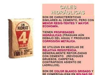 CALESCALES
HIDRÁULICASHIDRÁULICAS
SON DE CARACTERÍSTICAS
SIMILARES AL CEMENTO, PERO CON
MENOR RESIS-TENTESMENOR RESIS-TENTES Y MAYORMAYOR
ECONOMÍA.ECONOMÍA.
TIENEN PROPIEDADESPROPIEDADES
HIDRÁULICASHIDRÁULICAS (FRAGUAN AÚN
DEBAJO DEL AGUA) Y PRODUCEN
CORROSIÓN METÁLICACORROSIÓN METÁLICA.
SE UTILIZAN EN MEZCLAS DE
RELATIVA RESISTENCIARELATIVA RESISTENCIA,
GENERALMENTE REFOR-ZADAS
CON CEMENTO (REVOQUES
GRUESOS, CARPETAS,
CONTRAPISOS ASIENTO DE
LADRILLOS).
SON DE COLOR BLANCO GRISADOCOLOR BLANCO GRISADO Y
 