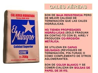 CALES AÉREASCALES AÉREAS
SON DE BAJA RESISTENCIABAJA RESISTENCIA PERO
DE MEJOR CALIDAD DE
TERMINACIÓN QUE LAS CALES
HIDRÁULICAS.
NO TIENEN PROPIEDADESNO TIENEN PROPIEDADES
HIDRÁU-LICASHIDRÁU-LICAS (SOLO FRAGUAN
EN CONTAC-TO CON EL AIRE) Y
PRODUCEN CO-RROSIÓNCO-RROSIÓN
METÁLICAMETÁLICA.
SE UTILIZAN EN CAPASCAPAS
DELGADASDELGADAS (REVOQUES DE
TERMINACIÓN, PIN-TURAS) O
COMO COMPLEMENTO DE OTROS
AGLOMERANTES.
SON DE COLOR BLANCOCOLOR BLANCO Y SE
COMER-CIALIZAN EN BOLSAS DEBOLSAS DE
PAPEL DE 25 KG.PAPEL DE 25 KG.
 