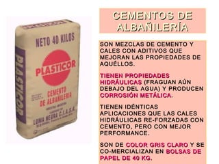 CEMENTOS DECEMENTOS DE
ALBAÑILERÍAALBAÑILERÍA
SON MEZCLAS DE CEMENTO Y
CALES CON ADITIVOS QUE
MEJORAN LAS PROPIEDADES DE
AQUÉLLOS.
TIENEN PROPIEDADESTIENEN PROPIEDADES
HIDRÁULICASHIDRÁULICAS (FRAGUAN AÚN
DEBAJO DEL AGUA) Y PRODUCEN
CORROSIÓN METÁLICACORROSIÓN METÁLICA.
TIENEN IDÉNTICAS
APLICACIONES QUE LAS CALES
HIDRÁULICAS RE-FORZADAS CON
CEMENTO, PERO CON MEJOR
PERFORMANCE.
SON DE COLOR GRIS CLAROCOLOR GRIS CLARO Y SE
CO-MERCIALIZAN EN BOLSAS DEBOLSAS DE
PAPEL DE 40 KG.PAPEL DE 40 KG.
 