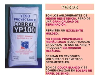 YESOSYESOS
SON LOS AGLOMERANTES DE
MENOR RESISTENCIAMENOR RESISTENCIA, PERO DE
UNA GRAN CALIDAD DEGRAN CALIDAD DE
TERMINACIÓN.TERMINACIÓN.
PERMITEN UN EXCELENTEEXCELENTE
MOLDEO.MOLDEO.
NO TIENEN PROPIEDADESNO TIENEN PROPIEDADES
HIDRÁU-LICASHIDRÁU-LICAS (SOLO FRAGUAN
EN CONTAC-TO CON EL AIRE) Y
PRODUCEN CO-RROSIÓNCO-RROSIÓN
METÁLICAMETÁLICA.
SE USAN EN REVOQUES,
MOLDURAS Y ELEMENTOS
ORNAMENTALES.
SON DE COLOR BLANCOCOLOR BLANCO Y SE
COMER-CIALIZAN EN BOLSAS DEBOLSAS DE
PAPEL DE 25 KG.PAPEL DE 25 KG.
 