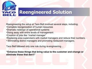 Reengineered Solution Reengineering the setup at Taco Bell involved several steps, including; Complete reorganization of human resources Dramatic redesign of operational systems Doing away with entire levels of management Creation of jobs like “market manager” Replacing area supervisors with market managers and reduce their numbers. Eliminating district managers and promoting restaurant managers. Taco Bell followed only one rule during re-engineering… “ Enhance those things that bring value to the customer and change or eliminate those that don’t” 