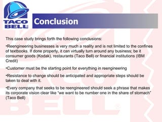 Conclusion This case study brings forth the following conclusions: Reengineering businesses is very much a reality and is not limited to the confines of textbooks. If done properly, it can virtually turn around any business; be it consumer goods (Kodak), restaurants (Taco Bell) or financial institutions (IBM Credit) Customer must be the starting point for everything in reengineering Resistance to change should be anticipated and appropriate steps should be taken to deal with it. Every company that seeks to be reengineered should seek a phrase that makes its corporate vision clear like “we want to be number one in the share of stomach” (Taco Bell) 