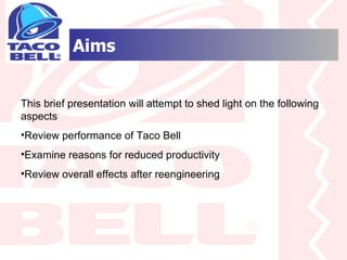 Aims This brief presentation will attempt to shed light on the following aspects Review performance of Taco Bell Examine reasons for reduced productivity Review overall effects after reengineering 