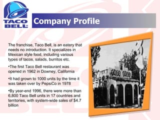 Company Profile The franchise, Taco Bell, is an eatery that needs no introduction. It specializes in Mexican style food, including various types of tacos, salads, burritos etc.  The first Taco Bell restaurant was opened in 1962 in Downey, California It had grown to 1000 units by the time it was taken over by PepsiCo in 1978 By year-end 1996, there were more than 6,800 Taco Bell units in 17 countries and territories, with system-wide sales of $4.7 billion 