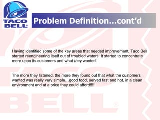 Problem Definition…cont’d Having identified some of the key areas that needed improvement, Taco Bell started reengineering itself out of troubled waters. It started to concentrate more upon its customers and what  they  wanted. The more they listened, the more they found out that what the customers wanted was really very simple…good food, served fast and hot, in a clean environment and at a price they could afford!!!!! 