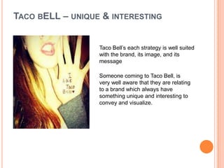 TACO BELL – UNIQUE & INTERESTING


                  Taco Bell’s each strategy is well suited
                  with the brand, its image, and its
                  message

                  Someone coming to Taco Bell, is
                  very well aware that they are relating
                  to a brand which always have
                  something unique and interesting to
                  convey and visualize.
 