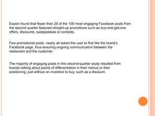 Expion found that fewer than 20 of the 100 most engaging Facebook posts from
the second quarter featured straight-up promotions such as buy-one-get-one
offers, discounts, sweepstakes or contests.


Few promotional posts, nearly all asked the user to first like the brand’s
Facebook page, thus ensuring ongoing communication between the
restaurant and the customer.


The majority of engaging posts in this second-quarter study resulted from
brands talking about points of differentiation in their menus or their
positioning, just without an incentive to buy, such as a discount.
 