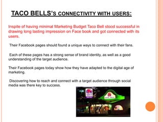 TACO BELLS’S CONNECTIVITY WITH USERS:
Inspite of having minimal Marketing Budget Taco Bell stood successful in
drawing long lasting impression on Face book and got connected with its
users.

Their Facebook pages should found a unique ways to connect with their fans.

Each of these pages has a strong sense of brand identity, as well as a good
understanding of the target audience.

Their Facebook pages today show how they have adapted to the digital age of
marketing.

Discovering how to reach and connect with a target audience through social
media was there key to success.
 