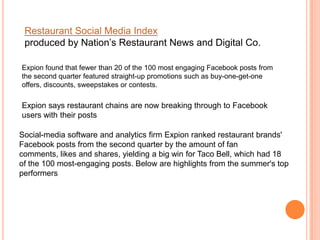 Restaurant Social Media Index
 produced by Nation’s Restaurant News and Digital Co.

Expion found that fewer than 20 of the 100 most engaging Facebook posts from
the second quarter featured straight-up promotions such as buy-one-get-one
offers, discounts, sweepstakes or contests.

Expion says restaurant chains are now breaking through to Facebook
users with their posts

Social-media software and analytics firm Expion ranked restaurant brands'
Facebook posts from the second quarter by the amount of fan
comments, likes and shares, yielding a big win for Taco Bell, which had 18
of the 100 most-engaging posts. Below are highlights from the summer's top
performers
 
