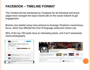 FACEBOOK – TIMELINE FORMAT

The Timeline format introduced by Facebook for all individual and brand
pages have changed the ways brands talk on the social network to get
engagement.

Brands now started using more pictures to leverage Timeline’s visual-heavy
focus, which has affected the kind of language restaurant chains use.

95% of the top 100 posts have an interesting photo, and it isn’t necessarily
studio photography
 