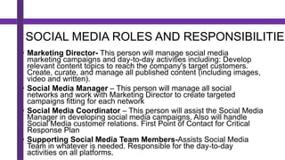 SOCIAL MEDIA ROLES AND RESPONSIBILITIES
• Marketing Director- This person will manage social media
marketing campaigns and day-to-day activities including: Develop
relevant content topics to reach the company's target customers.
Create, curate, and manage all published content (including images,
video and written).
• Social Media Manager – This person will manage all social
networks and work with Marketing Director to create targeted
campaigns fitting for each network
• Social Media Coordinator – This person will assist the Social Media
Manager in developing social media campaigns. Also will handle
Social Media customer relations. First Point of Contact for Critical
Response Plan
• Supporting Social Media Team Members-Assists Social Media
Team in whatever is needed. Responsible for the day-to-day
activities on all platforms.
 