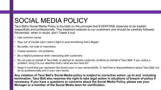 SOCIAL MEDIA POLICY
Taco Bell’s Social Media Policy is founded on the principle that EVERYONE deserves to be treated
respectfully and professionally. This treatment extends to our customers and should be carefully followed.
Remember: when in doubt, don’t Tweet it out!
• Use common sense
• Stay out of trouble (don’t start a fight or post something that’s illegal)
• Be polite, not rude or insensitive
• Create solutions, not problems
• Be a helpful presence when interacting with customers
• Do not post on behalf of Taco Bell, or attempt to resolve customer conflicts on behalf of Taco Bell. If you notice a
problem, bring it to our attention-that’s what we are here for!
• Keep in mind that you represent the brand even in your personal life. O, feel free to #spreadthelove about Taco Bell, but
do so professionally and in your own words.
Any violation of Taco Bell’s Social Media policy is subject to corrective action, up to and including
termination. Taco Bell also reserves the right to take legal action in situations of breach of policy if
necessary. If you have a questions or concerns about the Social Media Policy, please see your
Manager or a member of the Social Media team for clarification.
 