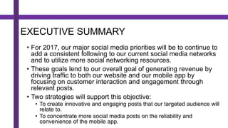 EXECUTIVE SUMMARY
• For 2017, our major social media priorities will be to continue to
add a consistent following to our current social media networks
and to utilize more social networking resources.
• These goals lend to our overall goal of generating revenue by
driving traffic to both our website and our mobile app by
focusing on customer interaction and engagement through
relevant posts.
• Two strategies will support this objective:
• To create innovative and engaging posts that our targeted audience will
relate to.
• To concentrate more social media posts on the reliability and
convenience of the mobile app.
 