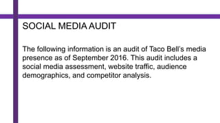 SOCIAL MEDIA AUDIT
The following information is an audit of Taco Bell’s media
presence as of September 2016. This audit includes a
social media assessment, website traffic, audience
demographics, and competitor analysis.
 