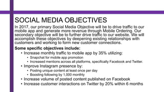 SOCIAL MEDIA OBJECTIVES
In 2017, our primary Social Media Objective will be to drive traffic to our
mobile app and generate more revenue through Mobile Ordering. Our
secondary objective will be to further drive traffic to our website. We will
accomplish these objectives by deepening existing relationships with
customers and working to form new customer connections.
Some specific objectives include:
• Increase monthly traffic to mobile app by 35% utilizing:
• Snapchat for mobile app promotion
• Increased mentions across all platforms, specifically Facebook and Twitter.
• Improve Instagram presence by:
• Posting unique content at least once per day
• Boosting following by 1,000 monthly
• Increase volume of posted content published on Facebook
• Increase customer interactions on Twitter by 20% within 6 months
 