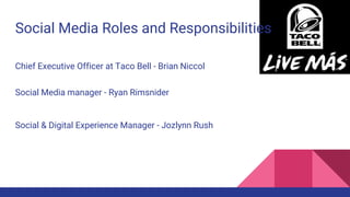 Social Media Roles and Responsibilities
Chief Executive Officer at Taco Bell - Brian Niccol
Social Media manager - Ryan Rimsnider
Social & Digital Experience Manager - Jozlynn Rush
 