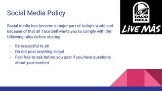 Social Media Policy
Social media has become a major part of today's world and
because of that all Taco Bell wants you to comply with the
following rules before sharing
- Be respectful to all
- Do not post anything illegal
- Feel free to ask before you post if you have questions
about your content
 