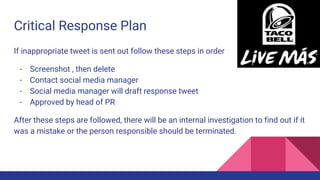 Critical Response Plan
If inappropriate tweet is sent out follow these steps in order
- Screenshot , then delete
- Contact social media manager
- Social media manager will draft response tweet
- Approved by head of PR
After these steps are followed, there will be an internal investigation to find out if it
was a mistake or the person responsible should be terminated.
 