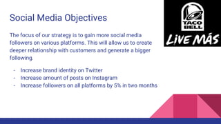 Social Media Objectives
The focus of our strategy is to gain more social media
followers on various platforms. This will allow us to create
deeper relationship with customers and generate a bigger
following.
- Increase brand identity on Twitter
- Increase amount of posts on Instagram
- Increase followers on all platforms by 5% in two months
 