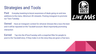 Strategies and Tools
Paid Everyday tweeting to boost awareness of deals going on and new
additions to the menu. Minimum 2K retweets. Posting instagram to promote
our Taco Tuesday.
Owned Have an instagram contest for whoever dresses like a taco the best
and it will be reposted on the Tacobell account. Most importantly promoting
interaction
Earned Tap into the #TacoTuesday with a snapchat filter for people to
post to the Tacobell story. If they make it on the story they are given a free taco.
 