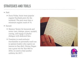 STRATEGIES AND TOOLS
➤ Paid:
➤ Every Friday, boost most popular
organic Facebook posts for the
weekend. The post must have a
minimum organic reach of 75.
➤ Earned:
➤ Monitor Twitter for keywords and
terms: taco, chalupa, queso, tacobell,
craving, and engage in playful
dialogue with dedicated fans.
➤ Continue to send exclusive
merchandise or personally reach out
to opinion leaders who express an
interest in Taco Bell. Chrissy Teigan
was a great win for Taco Bell in
2016, we need to ﬁnd another
celebrity for 2017.
 