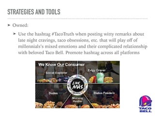 STRATEGIES AND TOOLS
➤ Owned:
➤ Use the hashtag #TacoTruth when posting witty remarks about
late night cravings, taco obsessions, etc. that will play oﬀ of
millennials’s mixed emotions and their complicated relationship
with beloved Taco Bell. Promote hashtag across all platforms
 