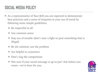 SOCIAL MEDIA POLICY
➤ As a representative of Taco Bell you are expected to demonstrate
best practices and a sense of etiquette in your use of social by
following some simple guidelines:
➤ Be respectful to all
➤ Use common sense
➤ Stay out of trouble (don’t start a ﬁght or post something that is
illegal)
➤ Be the solution, not the problem
➤ Act helpful to customers
➤ Don’t slag the competition
➤ Not sure if your social message is up to par? Ask before you
tweet—we’re here for you.
 