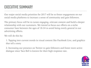 EXECUTIVE SUMMARY
Our major social media priorities for 2017 will be to foster engagement on our
social media platforms to increase a sense of community and gain followers.
The primary focus will be to curate engaging, relevant content and build a deeper
relationship with our customers. We intend to focus our eﬀorts on a niche
consumer base between the ages of 18-34 to avoid being overly general in our
advertising eﬀorts.
We will do this by:
1. Tapping into current trends in visual content like Facebook Live, and graphics
that tell a story
2. Increasing our presence on Twitter to gain followers and foster more active
dialogue since Taco Bell is known for their high response rate.
 
