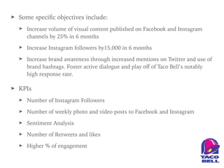 ➤ Some speciﬁc objectives include:
➤ Increase volume of visual content published on Facebook and Instagram
channels by 25% in 6 months
➤ Increase Instagram followers by15,000 in 6 months
➤ Increase brand awareness through increased mentions on Twitter and use of
brand hashtags. Foster active dialogue and play oﬀ of Taco Bell’s notably
high response rate.
➤ KPIs
➤ Number of Instagram Followers
➤ Number of weekly photo and video posts to Facebook and Instagram
➤ Sentiment Analysis
➤ Number of Retweets and likes
➤ Higher % of engagement
 
