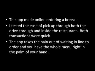 • The app made online ordering a breeze.
• I tested the ease of pick up through both the
drive-through and inside the restaurant. Both
transactions were quick.
• The app takes the pain out of waiting in line to
order and you have the whole menu right in
the palm of your hand.
 