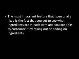 • The most important feature that I personally
liked is the fact that you get to see what
ingredients are in each item and you are able
to customize it by taking out or adding on
ingredients.
 