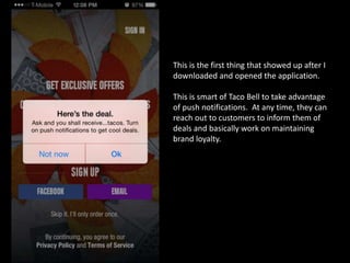 This is the first thing that showed up after I
downloaded and opened the application.
This is smart of Taco Bell to take advantage
of push notifications. At any time, they can
reach out to customers to inform them of
deals and basically work on maintaining
brand loyalty.
 