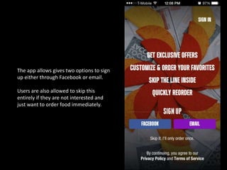 The app allows gives two options to sign
up either through Facebook or email.
Users are also allowed to skip this
entirely if they are not interested and
just want to order food immediately.
 