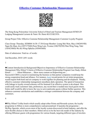 Effective Customer Relationship Management
The Hong Kong Polytechnic University School of Hotel and Tourism Management HTM3129
Lodging Management Lecturer & Tutor: Dr. Deniz KUCUKUSTA
Group Project Title: Effective Customer Relationship Management–Customer Loyalty Program
Class Group: Thursday, SEM004 16:30–17:30 Group Member: Leung Mei Wun, May (10626919D)
Ngan Ho Shan, Iris (10571756D) Poon Wing Lam, Yvonne (10627025D) Wan Wing Tung, Yuki
(10542306D) Wu Kit Wing Ophelia (10504166D)
Date of submission: Total no. of words:
2nd December, 2010 3,491 words
1
Content Introduction & Background Objectives Importance of Effective Customer Relationship
Management Why Hilton? Criteria of Effective Customer Relationship Program Case Study–Hilton
Hotels    About HHonours ... Show more content on Helpwriting.net ...
Successful CRM is crucial in maintaining the business so that partner companies would keep the
strong cooperation bond and alliance. For instance, hotel reward points for air ticket programme
would require both hotel and air company to work together for planning and development. Thirdly,
effective customer relationship management smoothens daily operation. The speed of transaction
with linkage to loyalty reward schemes will be fastened if an effective system is developed. This
could easily track customers' data, preferences, any record that is needed once loyal guests return.
Entire staff would be able to know the way to serve particular guests without further question. This
enhances customer satisfaction and establishes a stronger commitment between the company and
customers.
4
Why Hilton? Unlike hotels which usually adopt either Points and Rewards system, the loyalty
programme in Hilton is more comprehensive and personalized. It launches the programme –
MyWay Specials, which covers most of the loyalty system discovered in hotel industry, and offer the
most flexible choices to their members. Hilton strives to be the best role model of the industry by
offering HHonour guests with programmes for various brands, targeting different types of travelers
 