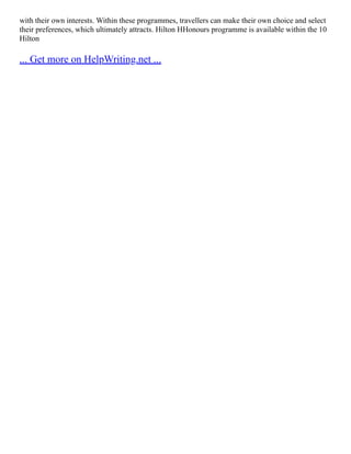 with their own interests. Within these programmes, travellers can make their own choice and select
their preferences, which ultimately attracts. Hilton HHonours programme is available within the 10
Hilton
... Get more on HelpWriting.net ...
 