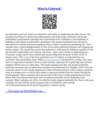 What Is Clubcard?
As indicated by previous studies on satisfaction and loyalty are partitioned into three classes. The
principal classification is gotten from administration and study on the satisfaction and loyalty
relationship is performed by and large and in hierarchical level. Fulfilment is the foundation of
faithfulness that effects on authoritative gainfulness. The second classification has focused on
individual level and has examined keeping up client in light of second time purchasing aim. These
variables have a critical disappointment in view of the current distinction between one's longing and
his/her conduct. The second class asserts that dedication is influenced by fulfilment regardless of the
fact that their relationship is not coherent. The third ... Show more content on Helpwriting.net ...
Consumers usually opt for those retailers that are providing them the goods of their choice in
cheaper prices. This is one of the most significant ways for retailers to understand the way
consumers shop and purchase items. When a loyalty program is introduced by a retailer, their main
aim is to target those consumers who have been with the corporation for a good long time and have
shopped with the store on a daily basis. The loyalty programs provides vast amount of benefits
which the consumers may not attain from anywhere else (Söderlund, & Colliander, 2015). From the
consumer's point of view, loyalty program are a kind of blessing because it allows them to purchase
items at a cheaper price as well as allows them to reap more benefits from the retailer through the
loyalty program. Many consumers have become part of the Tesco's loyalty program because they
believe that Tesco has provided them with vast amount of benefits for just being their loyal
customer. Many customers are of the view that the loyalty program initiated by the Tesco is the most
satisfying one out of all the loyalty programs that are initiated by other retailers.
2.4 A functional framework for perceiving positive customer loyalty
... Get more on HelpWriting.net ...
 