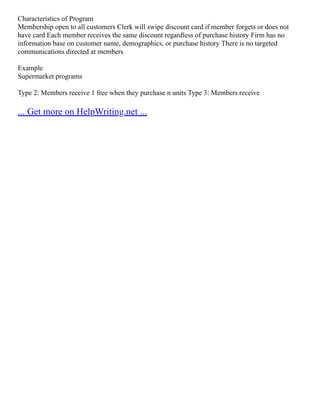 Characteristics of Program
Membership open to all customers Clerk will swipe discount card if member forgets or does not
have card Each member receives the same discount regardless of purchase history Firm has no
information base on customer name, demographics, or purchase history There is no targeted
communications directed at members
Example
Supermarket programs
Type 2: Members receive 1 free when they purchase n units Type 3: Members receive
... Get more on HelpWriting.net ...
 