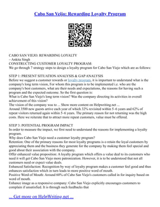 Cabo San Veijo: Rewarding Loyalty Program
CABO SAN VIEJO: REWARDING LOYALTY
– Ankita Singh
CONSTRUCTING CUSTOMER LOYALTY PROGRAM:
We go through 7 strategy steps to design a loyalty program for Cabo San Viejo which are as follows:
STEP 1: PRESENT SITUATION ANALYSIS & GAP ANALYSIS
Before we suggest a customer rewards or loyalty program, it is important to understand what is the
company's long term vision, For whom this program is to be implemented i.e. who are the
company's best customers, what are their needs and expectations, the reasons for having such a
program and the expected outcome. So the first question is:
What is Cabo San Viejo's long term vision? Was the company directing its activities in overall
achievement of this vision?
The vision of the company was to ... Show more content on Helpwriting.net ...
Around 3500 new guests arrive each year of which 32% revisited within 5–6 years and 62% of
repeat visitors returned again within 5–6 years. The primary reason for not returning was the high
costs. Here we reiterate that to attract more repeat customers, value must be offered.
STEP 3: POTENTIAL PROGRAM IMPACT
In order to measure the impact, we first need to understand the reasons for implementing a loyalty
program.
Why does Cabo San Viejo need a customer loyalty program?
Retention: One of the primary reasons for most loyalty programs is o retain the loyal customers by
appreciating them and the business they generate for the company by making them feel special and
good about their association with the company.
Offer enhanced value proposition: A loyalty program which offers a value deal to its customers who
need it will get Cabo San Viejo more patronization. However, it is to be understood that not all
customers need or expect value deals.
Enhanced Satisfaction: Recognition by way of loyalty program makes a customer feel good and thus
enhances satisfaction which in turn leads to more positive word of mouth.
Positive Word of Mouth: Around 60% of Cabo San Viejo's customers called in for inquiry based on
word of mouth.
Enhance image as a responsive company: Cabo San Viejo explicitly encourages customers to
complain if unsatisfied. It is through such feedbacks that
... Get more on HelpWriting.net ...
 