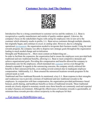 Customer Service And The Outdoors
Introduction Due to a strong commitment to customer service and the outdoors, L.L. Bean is
recognized as a quality manufacturer and retailer of quality outdoor apparel. Likewise, the
company's focus on the stakeholders begins with caring for employees who in turn serve the
customer which ultimately results in profits. L.L. Bean serves customers through multiple channels,
but originally began, and continues to excel, in catalog sales. However, due to a changing
operational environment, the organization needed to invigorate their business model. Using the total
rewards program, the company was able to disperse new strategic goals throughout the organization
leading to much needed change and revitalization.
Strengths and Weaknesses In ... Show more content on Helpwriting.net ...
In order to facilitate the expansion, the organization had to ensure the employees were provided both
traditional and non–traditional benefits, allowing L.L. Bean to meet competitive demands and
achieve organizational goals. Providing this compensation and benefits allowed the company to
demonstrate care for the employees, which translated into customer service even though the
channels expanded. In regards to the outsourcing concerns, the company strictly enforced fair
benefits in their outsourced facility, even ending several contracts due to inadequate employee
compensation. Additionally, L.L. Bean ensured the outsourced locations rewards programs fit the
cultural needs as well.
Traditional and Non–traditional Rewards As mentioned, a key L.L. Bean response to their strengths
and weaknesses was to provide a mixture of traditional and non–traditional rewards to the
employees. In conjunction with base compensation, the organization provided performance–based
bonuses, profit sharing, and healthcare benefits as forms of traditional rewards. These traditional
awards are closely aligned to monetary awards since these benefits are commonly used and expected
in today's business environment. Although the effectiveness of monetary rewards is questionable, at
minimum these rewards provide a direct reciprocity to the employee for their
... Get more on HelpWriting.net ...
 