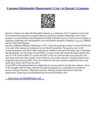 Customer Relationship Management ( Crm ) At Harrah 's Company
Harrah's Company has taken the Hospitably Industry to a whole new level. Companies want to get
more information about their customers behavior and build a lifetime relationship. After a long
research, Customer Relationship Management (CRM) at Harrah's came to consist of two elements to
implement marketing tools and programs across all Harrah's properties; Database Marketing (DBM)
and the Total Gold Program.
Harrah's established Database Marketing in 1997. Under this program customer will get a Gold Card
to be used while making any transaction at any Harrah's properties. The question rose, is the
marketing program successful? After analyzing the exhibits at the end of the study case, I concluded
that the program was successful. From Exhibit 1 it seems clearly that the profits nearly double from
year 97 to 99. From Exhibit 2b, it seems that 50% of the new customer that were giving the card
came back in the next three months. From exhibit 2c, the loyalty customer visiting the casino more
frequently after receiving offers. Also, from exhibit 2d, the loyal customers spend more hours and
spend more money after receiving offers.
Using CRM in the gaming industry as marketing tool can account for strength and weakness. Some
of the strengths under the data collection through the programs are: customization of customer
service, Coding Customers, Targeting Customers, sharing customer information within the
organization, improving cost management and increase profitability. One
... Get more on HelpWriting.net ...
 