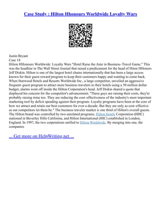 Case Study : Hilton Hhonours Worldwide Loyalty Wars
Justin Bryant
Case 14
Hilton HHonours Worldwide: Loyalty Wars "Hotel Raise the Ante in Business–Travel Game." This
was the headline in The Wall Street Journal that raised a predicament for the head of Hiton HHonors
Jeff Diskin. Hilton is one of the largest hotel chains internationally that has been a large access
known for their guest reward program to keep their customers happy and wanting to come back.
When Starwood Hotels and Resorts Worldwide Inc., a large competitor, unveiled an aggressive
frequent–guest program to attract more business travelers to their hotels using a 50 million dollar
budget, alarms went off inside the Hilton Corporation's head. Jeff Diskin shared a quote that
displayed his concern for the competitor's advancement; "These guys are raising their costs, they're
probably raising mine too. They are reducing the cost–effectiveness of the industry's most important
marketing tool by deficit spending against their program. Loyalty programs have been at the core of
how we attract and retain our best customers for ever a decade. But they are only as cost–effective
as our competitors let them be." The business traveler market is one third of Hilton's overall guests.
The Hilton brand was controlled by two unrelated programs, Hilton Hotels Corporation (HHC)
stationed in Beverley Hills California, and Hilton International (HIC) established in London,
England. In 1997, the two corporations unified to Hilton Worldwide. By merging into one, the
companies
... Get more on HelpWriting.net ...
 