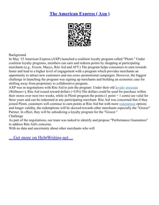 The American Express ( Axp )
Background
In May '15 American Express (AXP) launched a coalition loyalty program called "Plenti." Under
coalition loyalty programs, members can earn and redeem points by shopping at participating
merchants (e.g., Exxon, Macys, Rite Aid and ATT.) The program helps consumers to earn rewards
faster and lead to a higher level of engagement with a program which provides merchants an
opportunity to attract new customers and run cross–promotional campaigns. However, the biggest
challenge in launching the program was signing up merchants and building an economic case for
shifting away from proprietary to collaborative program.
AXP was in negotiations with Rite Aid to join the program. Under their old loyalty program
(Wellness+), Rite Aid issued reward dollars (+UPs).The dollars could be used for purchase within
their stores over next two weeks, while in Plenti program the points (1 point = 1 cents) are valid for
three years and can be redeemed at any participating merchant. Rite Aid was concerned that if they
joined Plenti, customers will continue to earn points at Rite Aid but with more redemption options
and longer validity, the redemptions will be skewed towards other merchants especially the "Grocer"
Partner. In effect, they will be subsidizing a loyalty program for the "Grocer."
Challenge
As part of the negotiations, our team was tasked to identify and propose "Performance Guarantees"
to address Rite Aid's concerns.
With no data and uncertainty about other merchants who will
... Get more on HelpWriting.net ...
 