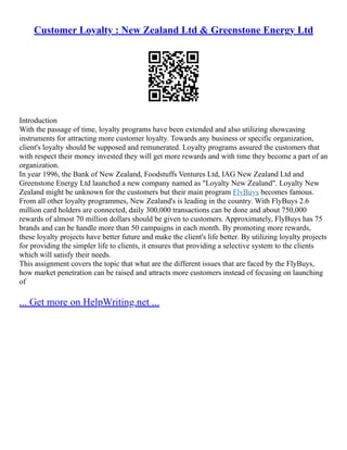 Customer Loyalty : New Zealand Ltd & Greenstone Energy Ltd
Introduction
With the passage of time, loyalty programs have been extended and also utilizing showcasing
instruments for attracting more customer loyalty. Towards any business or specific organization,
client's loyalty should be supposed and remunerated. Loyalty programs assured the customers that
with respect their money invested they will get more rewards and with time they become a part of an
organization.
In year 1996, the Bank of New Zealand, Foodstuffs Ventures Ltd, IAG New Zealand Ltd and
Greenstone Energy Ltd launched a new company named as "Loyalty New Zealand". Loyalty New
Zealand might be unknown for the customers but their main program FlyBuys becomes famous.
From all other loyalty programmes, New Zealand's is leading in the country. With FlyBuys 2.6
million card holders are connected, daily 300,000 transactions can be done and about 750,000
rewards of almost 70 million dollars should be given to customers. Approximately, FlyBuys has 75
brands and can be handle more than 50 campaigns in each month. By promoting more rewards,
these loyalty projects have better future and make the client's life better. By utilizing loyalty projects
for providing the simpler life to clients, it ensures that providing a selective system to the clients
which will satisfy their needs.
This assignment covers the topic that what are the different issues that are faced by the FlyBuys,
how market penetration can be raised and attracts more customers instead of focusing on launching
of
... Get more on HelpWriting.net ...
 