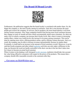 The Brand Of Brand Loyalty
Furthermore, the publication suggests that the brand loyalty is correlated with market share. So, the
bigger the company is, the more loyalty among its customers. And, this is true because the more
people get to know the company, its services, and its products, the more brand identity it will form
among current customers. Also, large companies benefit from having more loyal customers because
they engage in word–of–mouth activities which can potentially attract more customers. So, there are
many ways in which a company can increase their loyalty levels. But, when it comes to increasing
market share, a better way could involve the increase in revenues among consumers. This can be
done by opening more stores, offering products online, and by offering volume discounts. And, as a
result, the company may be able to increase revenues and potentially increase its market share.
Eventually, it could lead to an increase in the amount of loyal customers overall. Moreover, it can be
said that loyalty programs and other related marketing activities can only make a difference in the
long–run because the result are hardly noticeable in the short–run due to the fact that it takes time
for a buyer to become an actual loyal customer.
When it comes to developing a well–designed loyalty program, marketers should take into account
the value being offered to consumers with respect to the prices of the products. This means that a
company should offer reasonable rewards to the customers after they
... Get more on HelpWriting.net ...
 